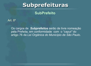 Art. 8º Os cargos de  Subprefeitos  serão de livre nomeação pela Prefeita, em conformidade  com  o  “caput”  do artigo 76 da  Lei Orgânica do Município de São Paulo .   SubPrefeito  
