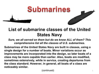 List of submarine classes of the United States Navy Sure, we all served on them but do we know ALL of them? This comprehensive list all the classes of U.S. submarines. Submarines of the United States Navy are built in classes, using a single design for a number of boats. Minor variations occur as improvements are incorporated into the design, so later boats of a class may be more capable than earlier. Also, boats are modified, sometimes extensively, while in service, creating departures from the class standard. However, in general, all boats of a class are noticeably similar. (continued) 