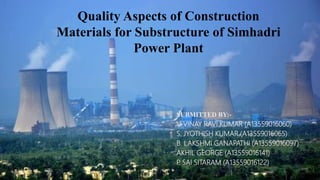 Quality Aspects of Construction
Materials for Substructure of Simhadri
Power Plant
SUBMITTED BY:-
V. VINAY RAVI KUMAR (A13559016060)
S. JYOTHISH KUMAR (A13559016065)
B. LAKSHMI GANAPATHI (A13559016097)
AKHIL GEORGE (A13559016141)
P. SAI SITARAM (A13559016122)
 