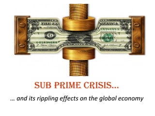Sub Prime Crisis… …  and its rippling effects on the global economy 