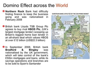 Domino Effect  across the  World Northern Rock  Bank had difficulty finding finance to keep the business going and was nationalised in February 2008 British bank Lloyds TSB Group Plc agrees to buy rival  HBOS Plc , (UK’s largest mortgage lender) scooping up Britain's biggest home loan lender in an all-share deal which values HBOS at over  £ 12 billion (US$22.3 billion) In September 2008, British bank  Bradford & Bingley  was nationalised by the UK government, which will take control of the bank's £50bn mortgages and loans, while its savings operations and branches are to be sold to Spain's Santander 