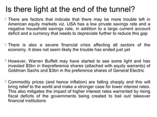 Is there light at the end of the tunnel? There are factors that indicate that there may be more trouble left in American equity markets viz. USA has a low private savings rate and a negative household savings rate, in addition to a large current account deficit and a currency that needs to depreciate further to reduce this gap There is also a severe financial crisis affecting all sectors of the economy. It does not seem likely the trouble has ended just yet However, Warren Buffett may have started to see some light and has invested $5bn in thepreference shares (attached with equity warrants) of Goldman Sachs and $3bn in the preference shares of General Electric Commodity prices (and hence inflation) are falling sharply and this will bring relief to the world and make a stronger case for lower interest rates. This also mitigates the impact of higher interest rates warranted by rising fiscal deficits of the governments being created to bail out/ takeover financial institutions 