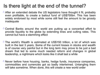Is there light at the end of the tunnel? After an extended debate the US legislators have thought it fit, probably even profitable, to create a bailout fund of US$700bn. This has been widely endorsed by most while some still feel the amount to be grossly inadequate Central Banks around the world are putting up a concerted effort to provide liquidity to the globe by extending lines and cutting rates. This cannot but have a stemming effect The world’s Wealth is estimated at US$150 trillion, a lot of which was built in the last 3 years. Some of the current losses in stocks and wealth is of course very painful but in the long term may prove to be just a bad dream that led to some much needed reform and changes in global leadership, a nightmare which looks like it shall last a while Never before have housing, banks, hedge funds, insurance companies, commodities and currencies got so badly intertwined. Untangling them will take sometime. When done, this will create a new world order 