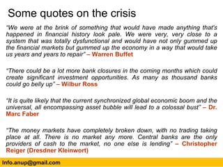 Some quotes on the crisis “ We were at the brink of something that would have made anything that's happened in financial history look pale. We were very, very close to a system that was totally dysfunctional and would have not only gummed up the financial markets but gummed up the economy in a way that would take us years and years to repair”  – Warren Buffet “ There could be a lot more bank closures in the coming months which could create significant investment opportunities. As many as thousand banks could go belly up”  – Wilbur Ross “ It is quite likely that the current synchronized global economic boom and the universal, all encompassing asset bubble will lead to a colossal bust”  – Dr. Marc Faber “ The money markets have completely broken down, with no trading taking place at all. There is no market any more. Central banks are the only providers of cash to the market, no one else is lending”  – Christopher Reiger (Dresdner Kleinwort) [email_address] 