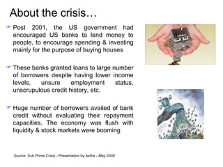About the crisis… Post 2001,  the US government had encouraged US banks to lend money to people, to encourage spending & investing mainly for the purpose of buying houses  These banks granted loans to large number of borrowers despite having lower income levels, unsure employment status, unscrupulous credit history, etc. Huge number of borrowers availed of bank credit without evaluating their repayment capacities.  The economy was flush with liquidity & stock markets were booming Source:  Sub Prime Crisis - Presentation by Astha -  May 2008 