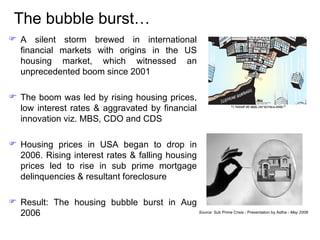 The bubble burst… A silent storm brewed in international financial markets with origins in the US housing market, which witnessed an unprecedented boom since 2001 The boom was led by rising housing prices, low interest rates & aggravated by financial innovation viz. MBS, CDO and CDS Housing prices in USA began to drop in 2006. Rising interest rates & falling housing prices led to rise in sub prime mortgage delinquencies & resultant foreclosure Result: The housing bubble burst in Aug 2006 Source:  Sub Prime Crisis - Presentation by Astha -  May 2008 