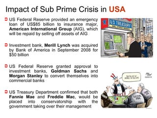 Impact of Sub Prime Crisis in  USA US Federal Reserve provided an emergency loan of US$85 billion to insurance major,  American International Group  (AIG), which will be repaid by selling off assets of AIG Investment bank,  Merill Lynch  was acquired by Bank of America in September 2008 for $50 billion  US Federal Reserve granted approval to investment banks,  Goldman Sachs  and  Morgan Stanley  to convert themselves into commercial banks US Treasury Department confirmed that both  Fannie Mae  and  Freddie Mac , would be placed into conservatorship with the government taking over their management 