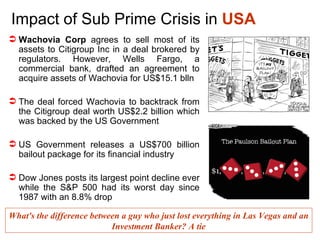 Impact of Sub Prime Crisis in  USA Wachovia Corp  agrees to sell most of its assets to Citigroup Inc in a deal brokered by regulators. However,  Wells Fargo, a commercial bank, drafted an agreement to acquire assets of Wachovia for US$15.1 blln The deal forced Wachovia to backtrack from the Citigroup deal worth US$2.2 billion which was backed by the US Government  US Government releases a US$700 billion bailout package for its financial industry Dow Jones posts its largest point decline ever while the S&P 500 had its worst day since 1987 with an 8.8% drop What's the difference between a guy who just lost everything in Las Vegas and an Investment Banker? A tie 