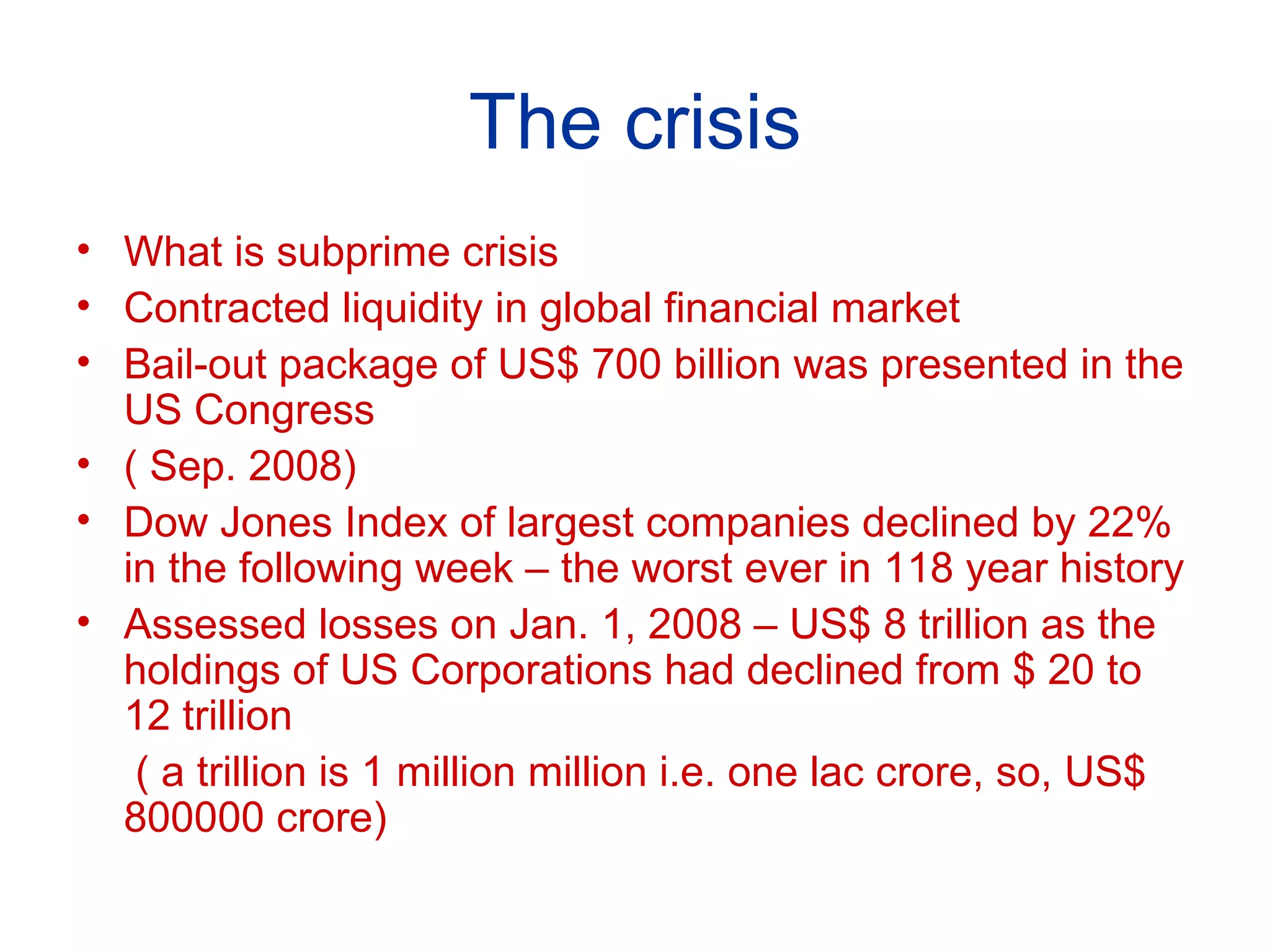 The crisis What is subprime crisis Contracted liquidity in global financial market Bail-out package of US$ 700 billion was presented in the US Congress  ( Sep. 2008)  Dow Jones Index of largest companies declined by 22% in the following week – the worst ever in 118 year history Assessed losses on Jan. 1, 2008 – US$ 8 trillion as the holdings of US Corporations had declined from $ 20 to 12 trillion ( a trillion is 1 million million i.e. one lac crore, so, US$ 800000 crore) 