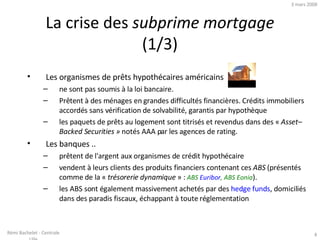 La crise des  subprime mortgage  (1/3) Les organismes de prêts hypothécaires américains  ne sont pas soumis à la loi bancaire. Prêtent à des ménages en grandes difficultés financières. Crédits immobiliers accordés sans vérification de solvabilité, garantis par hypothèque  les paquets de prêts au logement sont titrisés et revendus dans des «  Asset–Backed Securities »  notés AAA par les agences de rating. Les banques .. prêtent de l'argent aux organismes de crédit hypothécaire  vendent à leurs clients des produits financiers contenant ces  ABS  (présentés comme de la «  trésorerie dynamique  » :  ABS  Euribor , ABS Eonia ). les ABS sont également massivement achetés par des  hedge funds , domiciliés dans des paradis fiscaux, échappant à toute réglementation  2 juin 2009 Rémi Bachelet - Centrale Lille 