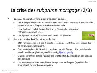 Lorsque le marché immobilier américain baisse… Les ménages américains insolvables sont saisis, mais la vente « à bas prix » de leur maison ne suffit plus à rembourser leur prêt.  L’excès de ventes fait baisser les prix de l’immobilier accentuant rétroactivement cet effet.. Les agences de rating baissent leurs notes.. un peu tard. Les «  Asset–Backed Securities »  chutent BNP-Paribas annonce à ses clients la cotation de leur SICAV est « suspendue » : ils ne peuvent les revendre. Qui possède des  ABS  ? Produit complexe, paradis fiscaux … impossible de le savoir : méfiance générale,  credit  crunch,  flight to quality   Quelles seront les pertes ? Baisse des profits attendu et du cours des actions des banques Les banques centrales interviennent en prêtant de l’argent (injectant des liquidités) à de nombreuses reprises. La crise des  subprime mortgage  (2/3) 2 juin 2009 Rémi Bachelet - Centrale Lille 