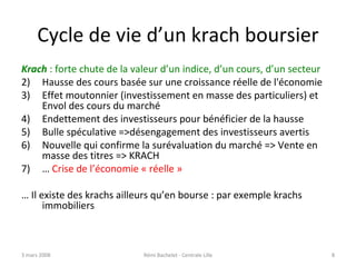 Cycle de vie d’un krach boursier Krach  : forte chute de la valeur d’un indice, d’un cours, d’un secteur Hausse des cours basée sur une croissance réelle de l'économie  Effet moutonnier (investissement en masse des particuliers) et  Envol des cours du marché Endettement des investisseurs pour bénéficier de la hausse Bulle spéculative =>désengagement des investisseurs avertis Nouvelle qui confirme la surévaluation du marché => Vente en masse des titres => KRACH …  Crise de l’économie « réelle » …  Il existe des krachs ailleurs qu’en bourse : par exemple krachs immobiliers 2 juin 2009 Rémi Bachelet - Centrale Lille 