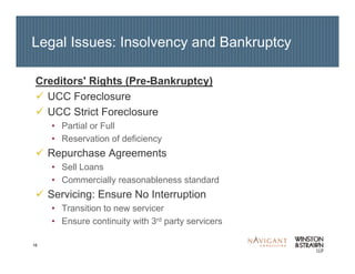 16
Legal Issues: Insolvency and Bankruptcy
Creditors' Rights (Pre-Bankruptcy)
UCC Foreclosure
UCC Strict Foreclosure
• Partial or Full
• Reservation of deficiency
Repurchase Agreements
• Sell Loans
• Commercially reasonableness standard
Servicing: Ensure No Interruption
• Transition to new servicer
• Ensure continuity with 3rd party servicers
 