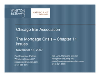 Chicago Bar Association
The Mortgage Crisis – Chapter 11
Issues
November 13, 2007
Paul Possinger, Partner
Winston & Strawn LLP
ppossinger@winston.com
(312) 558-3717
Neil Luria, Managing Director
Navigant Consulting, Inc.
nluria@navigantcapitaladvisors.com
(216) 321-5606
 