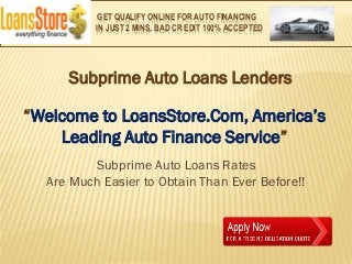 GET QUALIFY ONLINE FOR AUTO FINANCING
          IN JUST 2 MINS, BAD CR EDIT 100% ACCEPTED




     Subprime Auto Loans Lenders

“Welcome to LoansStore.Com, America’s
    Leading Auto Finance Service”
         Subprime Auto Loans Rates
  Are Much Easier to Obtain Than Ever Before!!
 