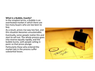 What Is a Bubble, Exactly?
In the simplest terms, a bubble is an
overheated market in which there are
too many buyers who are too keen to
buy.
As a result, prices rise way too fast, and
this situation becomes unsustainable.
Eventually, some people realize this and
start to sell out. The whole process goes
into reverse equally rapidly, and the
bubble bursts, with people selling in
panic so that prices plunge.
Particularly those who entered the
market late in the process suffer
substantial losses.
 