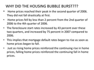 WHY DID THE HOUSING BUBBLE BURST???
• Home prices reached their peak in the second quarter of 2006.
    They did not fall drastically at first.
•    Home prices fell by less than 2 percent from the 2nd quarter of
    2006 to the 4th quarter of 2006.
•   The foreclosure start rates increased by 43 percent over these
    two quarters, and increased by 75 percent in 2007 compared to
    2006.
•   This implies that mortgage default rates began to rise as soon as
    home prices began to fall.
•    Just as rising home prices reinforced the continuing rise in home
    prices, falling home prices reinforced the continuing fall in home
    prices.
 