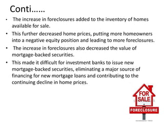 Conti……
•  The increase in foreclosures added to the inventory of homes
  available for sale.
• This further decreased home prices, putting more homeowners
  into a negative equity position and leading to more foreclosures.
• The increase in foreclosures also decreased the value of
  mortgage-backed securities.
• This made it difficult for investment banks to issue new
  mortgage-backed securities, eliminating a major source of
  financing for new mortgage loans and contributing to the
  continuing decline in home prices.
 