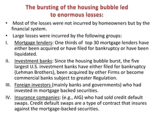 • Most of the losses were not incurred by homeowners but by the
    financial system.
• Large losses were incurred by the following groups:
I. Mortgage lenders: One thirds of top 30 mortgage lenders have
      either been acquired or have filed for bankruptcy or have been
      liquidated.
II. Investment banks: Since the housing bubble burst, the five
      largest U.S. investment banks have either filed for bankruptcy
      (Lehman Brothers), been acquired by other Firms or become
      commercial banks subject to greater Regulation.
III. Foreign investors (mainly banks and governments) who had
      invested in mortgage backed securities.
IV. Insurance companies: (e.g., AIG) who had sold credit default
      swaps. Credit default swaps are a type of contract that insures
      against the mortgage-backed securities.
 