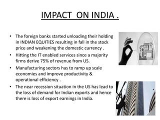 IMPACT ON INDIA .

• The foreign banks started unloading their holding
  in INDIAN EQUITIES resulting in fall in the stock
  price and weakening the domestic currency .
• Hitting the IT enabled services since a majority
  firms derive 75% of revenue from US.
• Manufacturing sectors has to ramp up scale
  economies and improve productivity &
  operational efficiency .
• The near recession situation in the US has lead to
  the loss of demand for Indian exports and hence
  there is loss of export earnings in India.
 