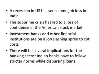 • A recession in US has seen some job loss in
  India
• The subprime crisis has led to a loss of
  confidence in the American stock market
• Investment banks and other financial
  institutions are on a job slashing spree to cut
  costs
• There will be several implications for the
  banking sector Indian banks have to follow
  stricter norms while disbursing loans
 