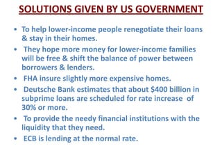 SOLUTIONS GIVEN BY US GOVERNMENT
• To help lower-income people renegotiate their loans
  & stay in their homes.
• They hope more money for lower-income families
  will be free & shift the balance of power between
  borrowers & lenders.
• FHA insure slightly more expensive homes.
• Deutsche Bank estimates that about $400 billion in
  subprime loans are scheduled for rate increase of
  30% or more.
• To provide the needy financial institutions with the
  liquidity that they need.
• ECB is lending at the normal rate.
 