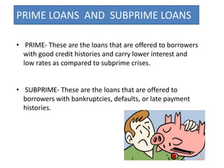 PRIME LOANS AND SUBPRIME LOANS

• PRIME- These are the loans that are offered to borrowers
  with good credit histories and carry lower interest and
  low rates as compared to subprime crises.


• SUBPRIME- These are the loans that are offered to
  borrowers with bankruptcies, defaults, or late payment
  histories.
 