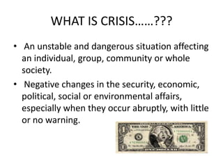 WHAT IS CRISIS……???
• An unstable and dangerous situation affecting
  an individual, group, community or whole
  society.
• Negative changes in the security, economic,
  political, social or environmental affairs,
  especially when they occur abruptly, with little
  or no warning.
 