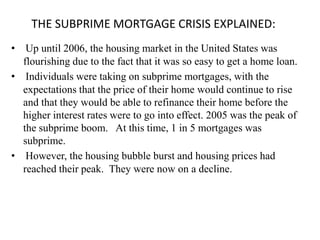 THE SUBPRIME MORTGAGE CRISIS EXPLAINED:
• Up until 2006, the housing market in the United States was
  flourishing due to the fact that it was so easy to get a home loan.
• Individuals were taking on subprime mortgages, with the
  expectations that the price of their home would continue to rise
  and that they would be able to refinance their home before the
  higher interest rates were to go into effect. 2005 was the peak of
  the subprime boom. At this time, 1 in 5 mortgages was
  subprime.
• However, the housing bubble burst and housing prices had
  reached their peak. They were now on a decline.
 