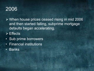  When house prices ceased rising in mid 2006
and then started falling, subprime mortgage
defaults began accelerating.
 Effects
• Sub prime borrowers
• Financial institutions
• Banks
2006
 