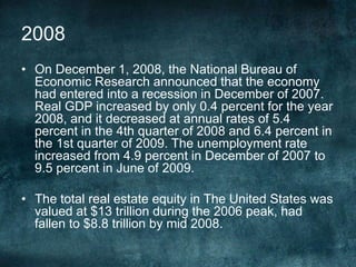 • On December 1, 2008, the National Bureau of
Economic Research announced that the economy
had entered into a recession in December of 2007.
Real GDP increased by only 0.4 percent for the year
2008, and it decreased at annual rates of 5.4
percent in the 4th quarter of 2008 and 6.4 percent in
the 1st quarter of 2009. The unemployment rate
increased from 4.9 percent in December of 2007 to
9.5 percent in June of 2009.
• The total real estate equity in The United States was
valued at $13 trillion during the 2006 peak, had
fallen to $8.8 trillion by mid 2008.
2008
 