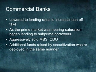 • Lowered to lending rates to increase loan off
take
• As the prime market was nearing saturation,
began lending to subprime borrowers
• Aggressively sold MBS, CDO
• Additional funds raised by securitization was re-
deployed in the same manner
Commercial Banks
 