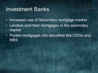 • Increased use of Secondary mortgage market
• Lenders sold their mortgages in the secondary
market
• Pooled mortgages into securities like CDOs and
MBS
Investment Banks
 