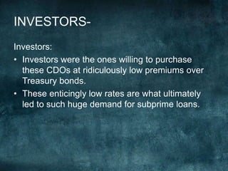 Investors:
• Investors were the ones willing to purchase
these CDOs at ridiculously low premiums over
Treasury bonds.
• These enticingly low rates are what ultimately
led to such huge demand for subprime loans.
INVESTORS-
 