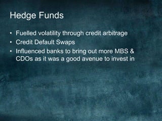 • Fuelled volatility through credit arbitrage
• Credit Default Swaps
• Influenced banks to bring out more MBS &
CDOs as it was a good avenue to invest in
Hedge Funds
 