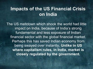 Impacts of the US Financial Crisis
on India
The US meltdown which shook the world had little
impact on India, because of India’s strong
fundamental and less exposure of Indian
financial sector with the global financial market.
Perhaps this has saved Indian economy from
being swayed over instantly. Unlike in US
where capitalism rules, in India, market is
closely regulated by the government.
 
