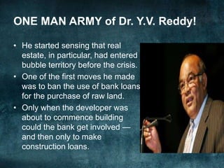 • He started sensing that real
estate, in particular, had entered
bubble territory before the crisis.
• One of the first moves he made
was to ban the use of bank loans
for the purchase of raw land.
• Only when the developer was
about to commence building
could the bank get involved —
and then only to make
construction loans.
ONE MAN ARMY of Dr. Y.V. Reddy!
 