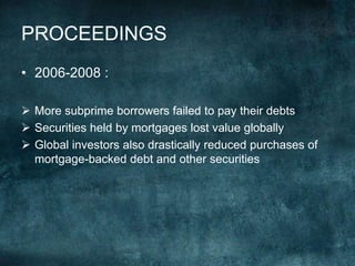 • 2006-2008 :
 More subprime borrowers failed to pay their debts
 Securities held by mortgages lost value globally
 Global investors also drastically reduced purchases of
mortgage-backed debt and other securities
PROCEEDINGS
 