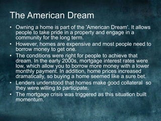 • Owning a home is part of the 'American Dream'. It allows
people to take pride in a property and engage in a
community for the long term.
• However, homes are expensive and most people need to
borrow money to get one.
• The conditions were right for people to achieve that
dream. In the early 2000s, mortgage interest rates were
low, which allow you to borrow more money with a lower
monthly payment. In addition, home prices increased
dramatically, so buying a home seemed like a sure bet.
• Lenders understood that homes make good collateral so
they were willing to participate.
• The mortgage crisis was triggered as this situation built
momentum.
The American Dream
 