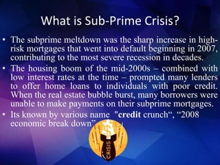 What is Sub-Prime Crisis?
• The subprime meltdown was the sharp increase in high-
risk mortgages that went into default beginning in 2007,
contributing to the most severe recession in decades.
• The housing boom of the mid-2000s – combined with
low interest rates at the time – prompted many lenders
to offer home loans to individuals with poor credit.
When the real estate bubble burst, many borrowers were
unable to make payments on their subprime mortgages.
• Its known by various name "credit crunch“, “2008
economic break down”
 