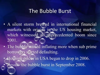 The Bubble Burst
• A silent storm brewed in international financial
markets with origins in the US housing market,
which witnessed an unprecedented boom since
2001.
• The bubble started inflating more when sub prime
borrowers started defaulting.
• Housing prices in USA began to drop in 2006.
• Result- the bubble burst in September 2008.
 