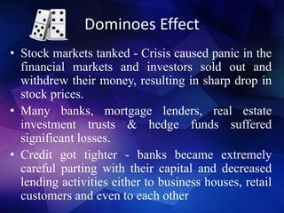 Dominoes Effect
• Stock markets tanked - Crisis caused panic in the
financial markets and investors sold out and
withdrew their money, resulting in sharp drop in
stock prices.
• Many banks, mortgage lenders, real estate
investment trusts & hedge funds suffered
significant losses.
• Credit got tighter - banks became extremely
careful parting with their capital and decreased
lending activities either to business houses, retail
customers and even to each other
 