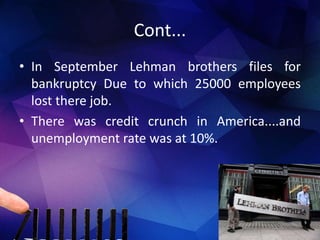 Cont...
• In September Lehman brothers files for
bankruptcy Due to which 25000 employees
lost there job.
• There was credit crunch in America....and
unemployment rate was at 10%.
 