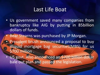 Last Life Boat
• Us government saved many companies from
bankruptcy like AIG by putting in 85billion
dollars of funds.
• Bear Stearns was purchased by JP Morgan.
• President brush announced a proposal to buy
illiquid mortgage bag securities(MBS) for us
$700 million .
• US govt. Also announced an $700 billion dollar
bale out plan and passed the legislation.
 