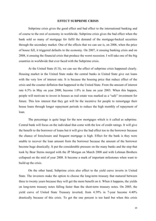 10
EFFECT SUBPRIME CRISIS
Subprime crisis gives the good effect and bad effect to the international banking and
of course to the rest of economy in worldwide. Subprime crisis gives the bad effect when the
bank sold so many of mortgage for fulfil the demand of the mortgage-backed securities
through the secondary market. One of the effects that we can see is, on 2006, when the price
of house fell, it triggered defaults to the economy. On 2007, it ensuing banking crisis and on
2008, it ensuing the financial crisis that produce the worst recession. I will take one of the big
countries in worldwide that ever faced with the Subprime crisis.
At the United State (U.S), we can see the effect of subprime crisis happened clearly.
Housing market in the United State make the central banks in United State give out loans
with the very low of interest rate. It is because the housing price that reduce effect of the
crisis and the counter deflation that happened in the United State. From the amount of interest
rate 6.5% in May on year 2000, become 1.0% in June on year 2003. When this happen,
people will motivate to invest in houses as real estate was marked as a “safe” investment for
future. This low interest that they get will be the incentive for people to remortgage their
house loans through longer repayment periods to reduce the high monthly of repayment of
loan.
The percentage is quite large for the new mortgages which is it called as subprime.
Central bank will focus on the individual that come with the low of credit ratings. It will give
the benefit to the borrower of loans but it will give the bad effect too to the borrower because
the chance of foreclosure and frequent mortgage is high. Effect for the bank is they were
unable to recover the loan amount from the borrower because the amount of the borrower
become huge drastically. It put the considerable pressure on the many banks and the step that
took by Bear Sterns merged with the JP Morgan on March 2008 and with Lehman Brothers
collapsed on the mid of year 2008. It become a mark of important milestones when want to
build up the crisis.
On the other hand, Subprime crisis also effect to the yield curve inverts in United
State. The investors make the option to choose the long-term treasury that matured between
three to twenty years because they will get the more benefit on it. When it happens, the yields
on long-term treasury notes falling faster than the short-term treasury notes. On 2005, the
yield curve of United State Treasury inverted, from 4.39% in 7-year become 4.40%
drastically because of this crisis. To get the one percent is too hard but when this crisis
 