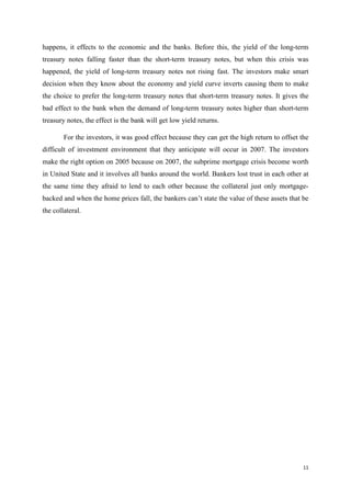 11
happens, it effects to the economic and the banks. Before this, the yield of the long-term
treasury notes falling faster than the short-term treasury notes, but when this crisis was
happened, the yield of long-term treasury notes not rising fast. The investors make smart
decision when they know about the economy and yield curve inverts causing them to make
the choice to prefer the long-term treasury notes that short-term treasury notes. It gives the
bad effect to the bank when the demand of long-term treasury notes higher than short-term
treasury notes, the effect is the bank will get low yield returns.
For the investors, it was good effect because they can get the high return to offset the
difficult of investment environment that they anticipate will occur in 2007. The investors
make the right option on 2005 because on 2007, the subprime mortgage crisis become worth
in United State and it involves all banks around the world. Bankers lost trust in each other at
the same time they afraid to lend to each other because the collateral just only mortgage-
backed and when the home prices fall, the bankers can’t state the value of these assets that be
the collateral.
 