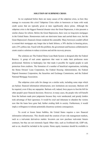 12
SOLUTION OF SUBPRIME CRISIS
As we explained before there are many causes of the subprime crisis, so how they
manage to overcome this crisis? Subprime Crisis refers to borrowers or loans with weak
credit scores that are typically given at rates significantly above prime. Although the
subprime crisis is the biggest financial disaster since the Great Depression, it also presents a
similar chance for reform. Before the Great Depression, there were no long-term mortgages
in the United States. Homeowners took out short-term loans and carried them over, but the
Great Depression's financial climate rendered this untenable. Many borrowers couldn't afford
to extend their mortgages any longer due to bank failures, a 30% decline in housing prices,
and a 25% jobless rate. Faced with this problem, the government and business collaborated to
create creative solutions to reduce evictions and aid the recovery process.
The solutions are The Federal Home Loan Bank System is designed after the Federal
Reserve. A group of real estate appraisers that want to make their profession more
professional. Reforms to bankruptcy law that made it possible for regular people to seek
protection from creditors. The formation of a number of beneficial organisations, including
the Home Owners' Loan Corporation, the Federal Housing Administration, the Federal
Deposit Insurance Corporation, the Securities and Exchange Commission, and the Federal
National Mortgage Association.
The subprime crisis calls for change on a similar scale, including some steps which
are bailout. financial information infrastructure, new institutions are necessary. Bailouts will
be required, even if they are unpopular. Bailouts will, indeed, force payers to foot the bill for
other people's poor financial decisions. However, in many cases, the people who will benefit
from the bailouts made poor judgments because they were uneducated, and greedy lenders
took advantage of their ignorance. It would be cruel and inhumane to abandon the victims
now that the loans have gone bad, further eroding faith in society. Furthermore, it would
imply a willingness to tolerate potentially disastrous systemic consequences.
To avoid or lessen future bubbles, the United States requires a new financial
information infrastructure. This should entail the creation of new risk management markets,
such as a real-estate derivatives market. Investors can now purchase real-estate futures
contracts, but they are not extremely liquid. Other risks, such as livelihood risk, GDP risk,
and so on, should be included in the system. Home equity insurance should be available to
 