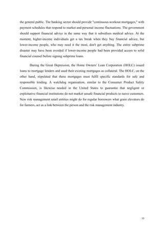 13
the general public. The banking sector should provide "continuous-workout mortgages," with
payment schedules that respond to market and personal income fluctuations. The government
should support financial advice in the same way that it subsidises medical advice. At the
moment, higher-income individuals get a tax break when they buy financial advice, but
lower-income people, who may need it the most, don't get anything. The entire subprime
disaster may have been avoided if lower-income people had been provided access to solid
financial counsel before signing subprime loans.
During the Great Depression, the Home Owners' Loan Corporation (HOLC) issued
loans to mortgage lenders and used their existing mortgages as collateral. The HOLC, on the
other hand, stipulated that these mortgages must fulfil specific standards for safe and
responsible lending. A watchdog organisation, similar to the Consumer Product Safety
Commission, is likewise needed in the United States to guarantee that negligent or
exploitative financial institutions do not market unsafe financial products to naive customers.
New risk management retail entities might do for regular borrowers what grain elevators do
for farmers, act as a link between the person and the risk management industry.
 