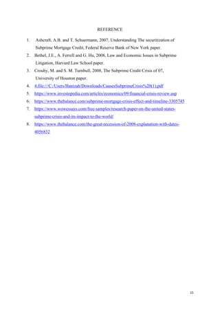15
REFERENCE
1. Ashcraft, A.B. and T. Schuermann, 2007, Understanding The securitization of
Subprime Mortgage Credit, Federal Reserve Bank of New York paper.
2. Bethel, J.E., A. Ferrell and G. Hu, 2008, Law and Economic Issues in Subprime
Litigation, Harvard Law School paper.
3. Crouhy, M. and S. M. Turnbull, 2008, The Subprime Credit Crisis of 07,
University of Houston paper.
4. 4.file:///C:/Users/Hanizah/Downloads/CausesSubprimeCrisis%20(1).pdf
5. https://www.investopedia.com/articles/economics/09/financial-crisis-review.asp
6. https://www.thebalance.com/subprime-mortgage-crisis-effect-and-timeline-3305745
7. https://www.wowessays.com/free-samples/research-paper-on-the-united-states-
subprime-crisis-and-its-impact-to-the-world/
8. https://www.thebalance.com/the-great-recession-of-2008-explanation-with-dates-
4056832
 