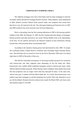 5
CHRONOLOGY SUBPRIME CRISIS 2
The subprime mortgage crisis arose when banks sold too many mortgages to meet the
secondary market demand for mortgage-backed securities. When property values plummeted
in 2006, defaults occurred. Mutual funds, pension funds, and companies that owned these
derivatives were all exposed to the risk. The subsequent banking and financial crises in 2007
and 2008 resulted in the worst recession since the Great Depression.
Here's a chronology from the first warning indications in 2003 to the housing market's
collapse in late 2006. On February 21, 2003, the first warning about the dangers of mortgage-
backed securities and other derivatives was issued. Warren Buffett wrote to his shareholders
at the time, "In our opinion, derivatives are financial weapons of mass destruction, bearing
hazards that, while presently latent, are potentially fatal."
According to the situation, housing prices had skyrocketed by June 2004. To temper
the overheated market, Federal Reserve Chairman Alan Greenspan began boosting interest
rates. The fed funds rate was raised six times by the Fed in December 2004 and it was hiked
eight times in 2005 by December of that year.
This had the unintended consequence of increasing monthly payments for consumers
with interest-only and other subprime loans depending on the fed funds rate. Many
homeowners who couldn't afford traditional mortgages turned to interest-only loans, which
offered reduced monthly payments. When housing values collapsed, many people discovered
that their properties were no longer worth what they had paid for them. At the same time,
interest rates grew in tandem with the federal funds rate. As a result, these homeowners were
unable to pay their mortgages or sell their properties for a profit. Their only alternative was to
go with the default. Demand slowed as interest rates soared. By March 2005, new house sales
had reached a high of 1,431,000.
 